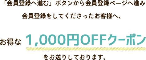 「会員登録」へ進むボタンから会員登録ページへ進み会員登録してくださったお客様へ、お得な1000円OFFクーポンをお送りしております。